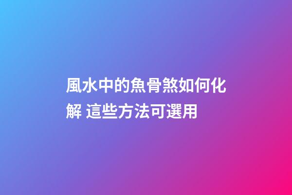 風水中的魚骨煞如何化解 這些方法可選用